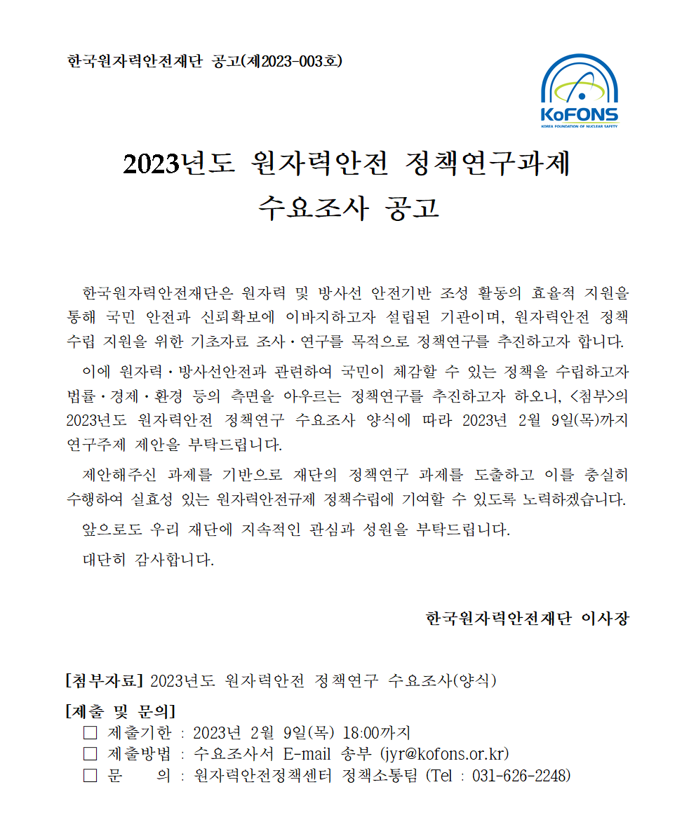 공고문이미지-2023년도원자력안전 정책연구과제 수요조사 공고. 한국원자력안전재단은 원자력 및 방사선 안전기반 조성 활동의 효율적 지원을 통해 국민 안전과 신뢰확보에 이바지하고자 설립된 기관이며, 원자력안전 정책 수립지원을 위한 기초자료조사,연구를 목적으로 정책연구를 추진하고자 합니다. 이에 원자력,방사선안전과 관련하여 국민이 체감할 수 있는 정책을 수립하고자 법률,경제,환경 등의 측면을 아우르는 정책연구를 추진하고자 하오니, <첨부>의 2023년도 원자력 안전 정책연구 수요조사 양식에 따라 2023년 2월 9일(목)까지 연구주제 제안을 부탁드립니다. 제안해주신 과제를 기반으로 재단의 정책연구 과제를 도출하고 이를 충실히 수행하여 실효성 있는 원자력안전규제 정책 수립에 기여할 수 있도록 노력하겠습니다. 앞으로도 우리 재단에 지속적인 관심과 성원을 부탁드립니다. 대단히 감사합니다. 한국원자력 안전재단 이사장. [첨부자료] 2023년도 원자력안전 정책연구 수요조사(양식) [제출 및 문의] 제출기한: 2023년 2월 9일(목) 18:00 까지. 제출방법: 수요조사서 E-mail 송부 (jyr@kofons.or.kr). 문의:원자력안전정책센터 정책소통팀 (Tel: 031-626-2248)